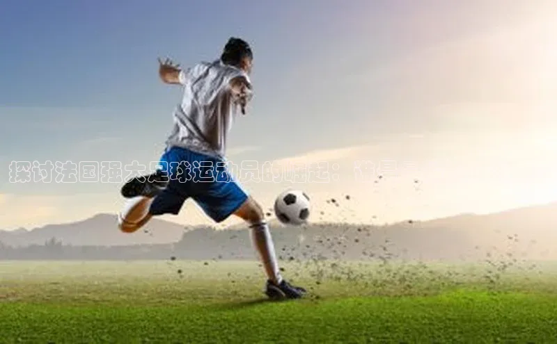 球盟体育app最新版引力传媒探讨法国强大足球运动员的崛起：谁是最耀眼的球星?