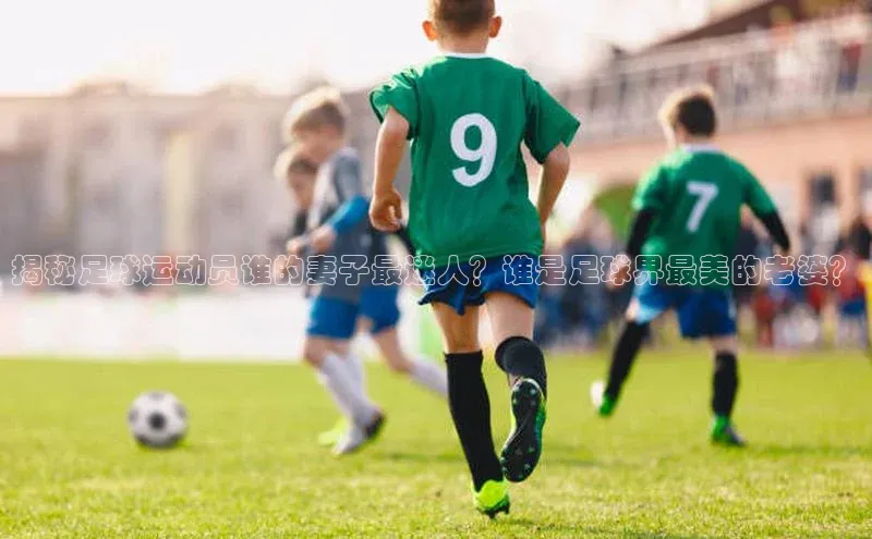 球盟会百度智能门户揭秘足球运动员谁的妻子最迷人？谁是足球界最美的老婆？