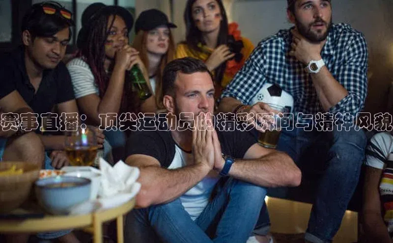 赛事直播：顶尖运动员的精彩瞬间与精神风貌