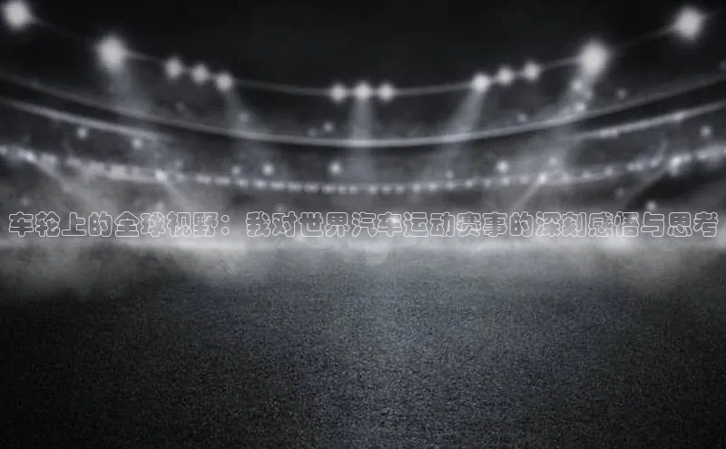 车轮上的全球视野：我对世界汽车运动赛事的深刻感悟与思考