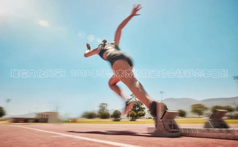 璀璨文化风采：2023年乌鲁木齐民族运动会精彩赛事回顾